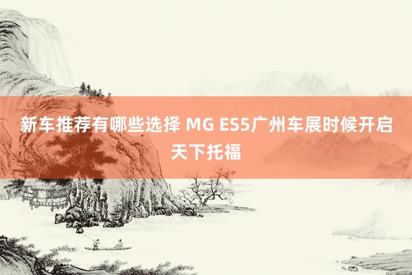 新车推荐有哪些选择 MG ES5广州车展时候开启天下托福