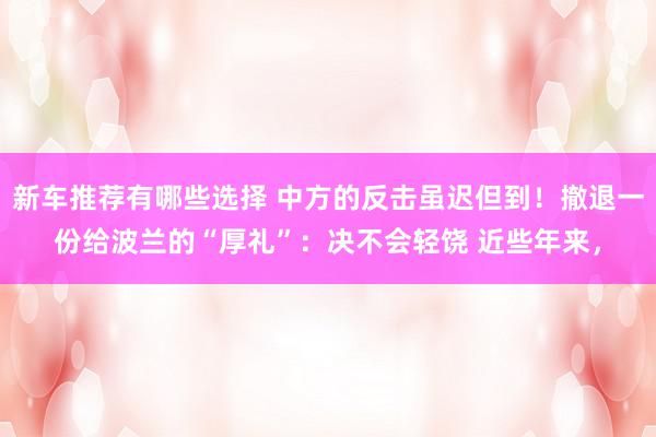 新车推荐有哪些选择 中方的反击虽迟但到！撤退一份给波兰的“厚礼”：决不会轻饶 近些年来，