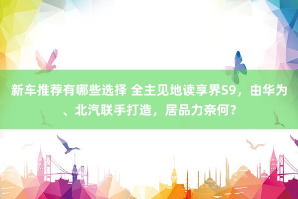 新车推荐有哪些选择 全主见地读享界S9，由华为、北汽联手打造，居品力奈何？