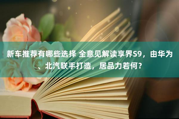 新车推荐有哪些选择 全意见解读享界S9，由华为、北汽联手打造，居品力若何？