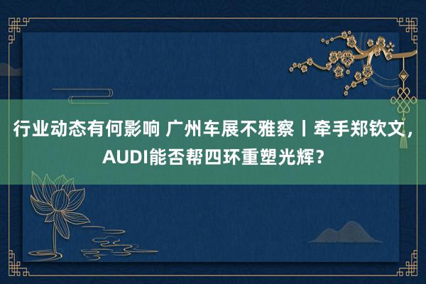 行业动态有何影响 广州车展不雅察丨牵手郑钦文，AUDI能否帮四环重塑光辉？