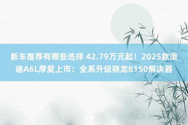 新车推荐有哪些选择 42.79万元起！2025款奥迪A6L厚爱上市：全系升级骁龙8150解决器