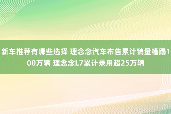 新车推荐有哪些选择 理念念汽车布告累计销量糟蹋100万辆 理念念L7累计录用超25万辆