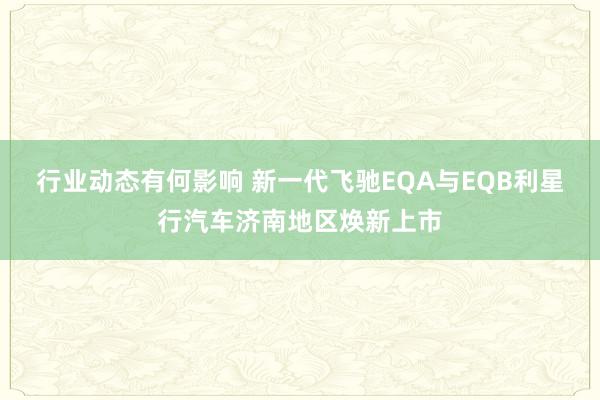 行业动态有何影响 新一代飞驰EQA与EQB利星行汽车济南地区焕新上市