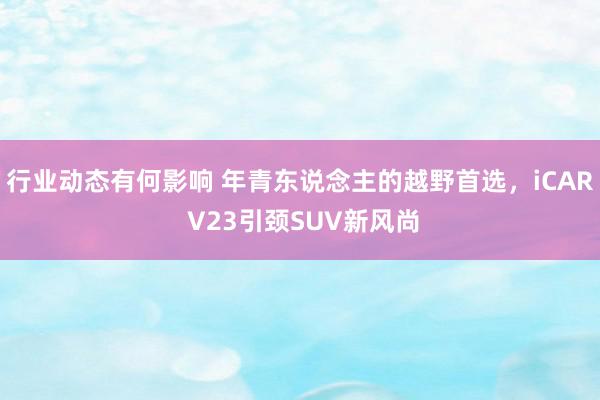 行业动态有何影响 年青东说念主的越野首选，iCAR V23引颈SUV新风尚