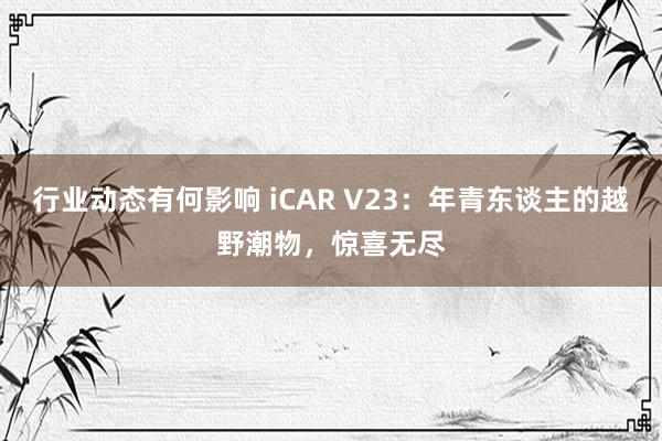 行业动态有何影响 iCAR V23：年青东谈主的越野潮物，惊喜无尽