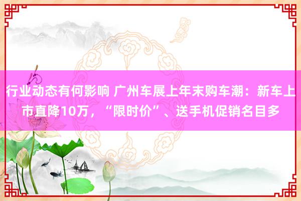 行业动态有何影响 广州车展上年末购车潮：新车上市直降10万，“限时价”、送手机促销名目多