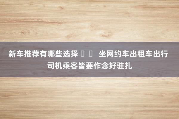 新车推荐有哪些选择 		 坐网约车出租车出行 司机乘客皆要作念好驻扎