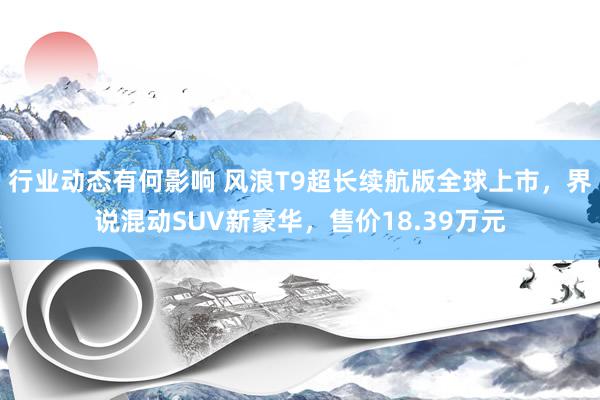 行业动态有何影响 风浪T9超长续航版全球上市，界说混动SUV新豪华，售价18.39万元