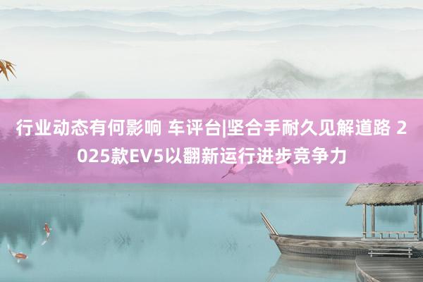 行业动态有何影响 车评台|坚合手耐久见解道路 2025款EV5以翻新运行进步竞争力