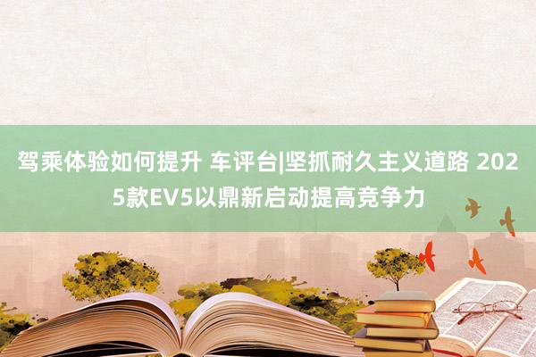 驾乘体验如何提升 车评台|坚抓耐久主义道路 2025款EV5以鼎新启动提高竞争力