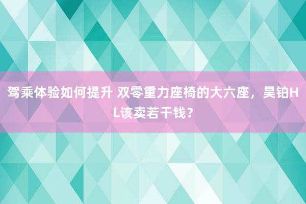 驾乘体验如何提升 双零重力座椅的大六座，昊铂HL该卖若干钱？