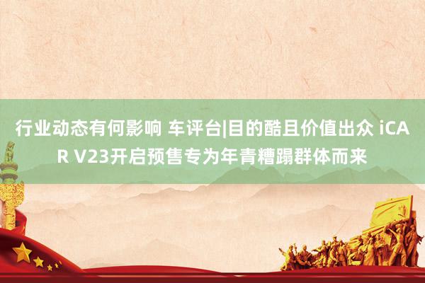 行业动态有何影响 车评台|目的酷且价值出众 iCAR V23开启预售专为年青糟蹋群体而来