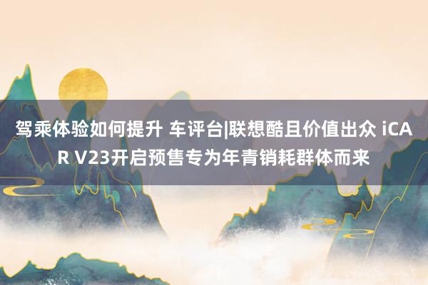 驾乘体验如何提升 车评台|联想酷且价值出众 iCAR V23开启预售专为年青销耗群体而来