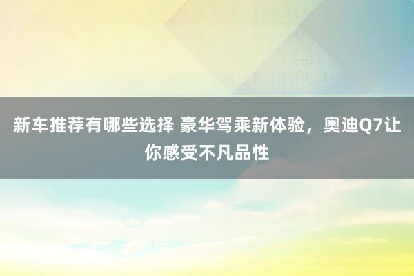 新车推荐有哪些选择 豪华驾乘新体验，奥迪Q7让你感受不凡品性