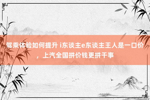 驾乘体验如何提升 i东谈主e东谈主王人是一口价，上汽全国拼价钱更拼干事