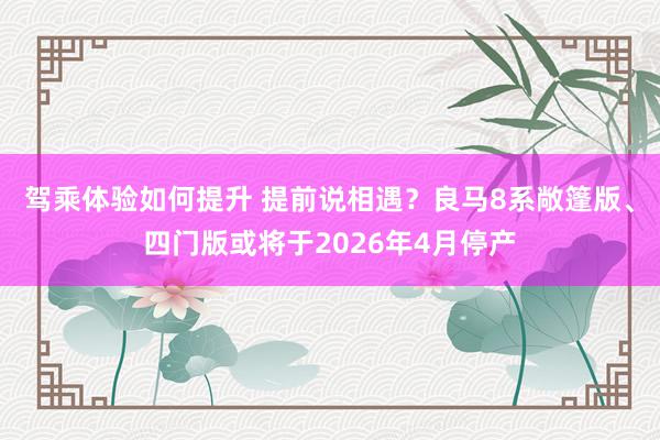 驾乘体验如何提升 提前说相遇？良马8系敞篷版、四门版或将于2026年4月停产