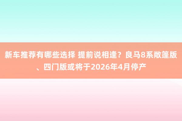 新车推荐有哪些选择 提前说相逢？良马8系敞篷版、四门版或将于2026年4月停产