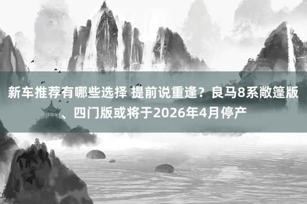 新车推荐有哪些选择 提前说重逢？良马8系敞篷版、四门版或将于2026年4月停产