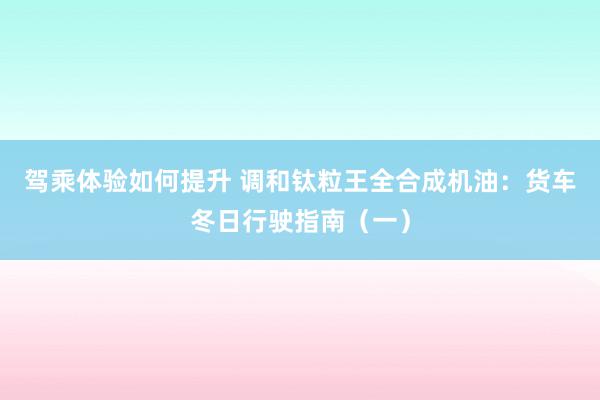 驾乘体验如何提升 调和钛粒王全合成机油：货车冬日行驶指南（一）