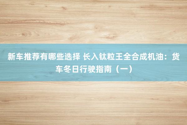 新车推荐有哪些选择 长入钛粒王全合成机油：货车冬日行驶指南（一）