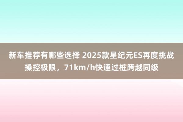 新车推荐有哪些选择 2025款星纪元ES再度挑战操控极限，71km/h快速过桩跨越同级