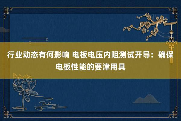 行业动态有何影响 电板电压内阻测试开导：确保电板性能的要津用具