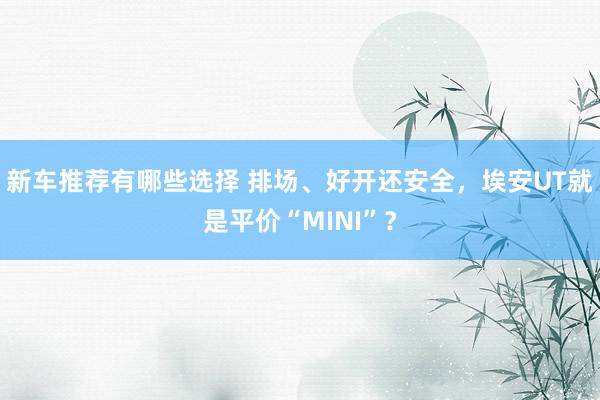 新车推荐有哪些选择 排场、好开还安全，埃安UT就是平价“MINI”？