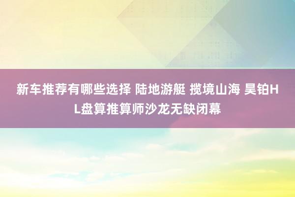 新车推荐有哪些选择 陆地游艇 揽境山海 昊铂HL盘算推算师沙龙无缺闭幕