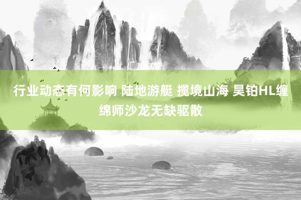 行业动态有何影响 陆地游艇 揽境山海 昊铂HL缠绵师沙龙无缺驱散