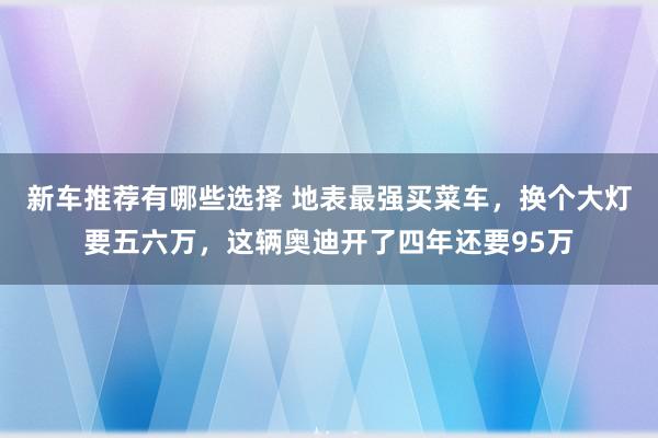 新车推荐有哪些选择 地表最强买菜车，换个大灯要五六万，这辆奥迪开了四年还要95万