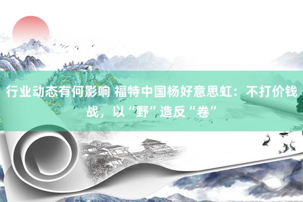 行业动态有何影响 福特中国杨好意思虹：不打价钱战，以“野”造反“卷”