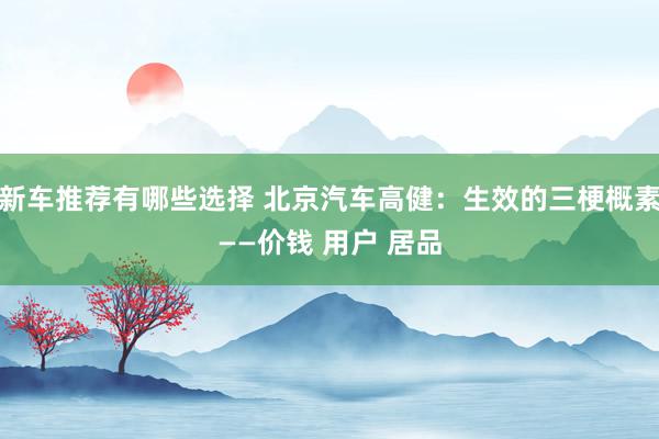 新车推荐有哪些选择 北京汽车高健：生效的三梗概素——价钱 用户 居品