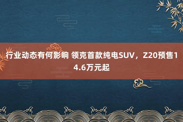 行业动态有何影响 领克首款纯电SUV，Z20预售14.6万元起