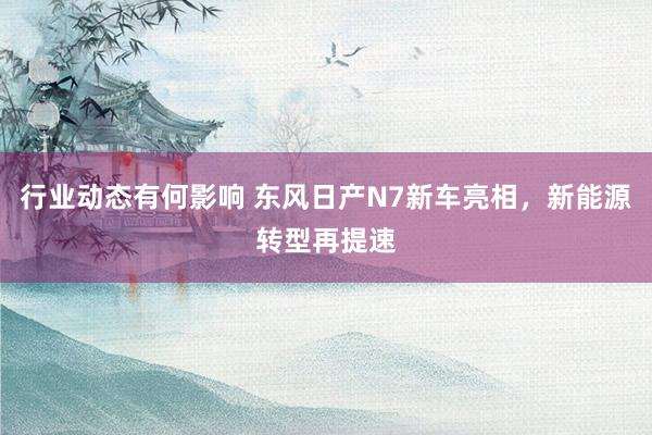 行业动态有何影响 东风日产N7新车亮相，新能源转型再提速