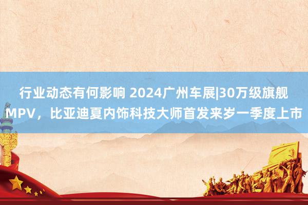 行业动态有何影响 2024广州车展|30万级旗舰MPV，比亚迪夏内饰科技大师首发来岁一季度上市