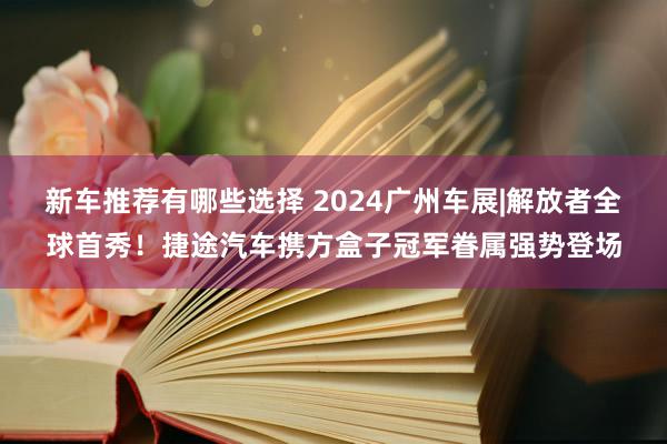 新车推荐有哪些选择 2024广州车展|解放者全球首秀！捷途汽车携方盒子冠军眷属强势登场