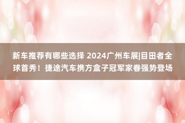 新车推荐有哪些选择 2024广州车展|目田者全球首秀！捷途汽车携方盒子冠军家眷强势登场