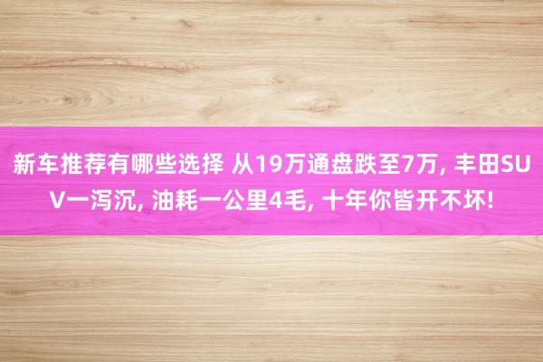 新车推荐有哪些选择 从19万通盘跌至7万, 丰田SUV一泻沉, 油耗一公里4毛, 十年你皆开不坏!