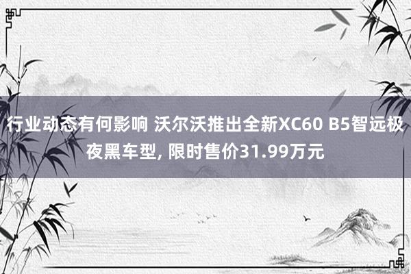 行业动态有何影响 沃尔沃推出全新XC60 B5智远极夜黑车型, 限时售价31.99万元