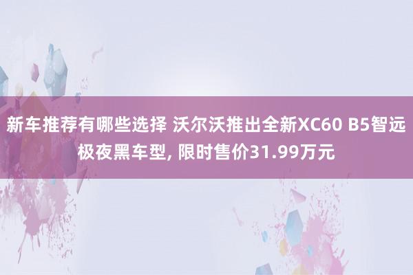 新车推荐有哪些选择 沃尔沃推出全新XC60 B5智远极夜黑车型, 限时售价31.99万元