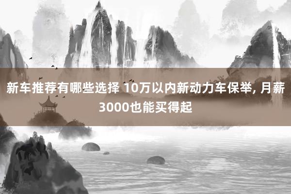 新车推荐有哪些选择 10万以内新动力车保举, 月薪3000也能买得起