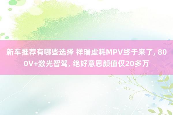 新车推荐有哪些选择 祥瑞虚耗MPV终于来了, 800V+激光智驾, 绝好意思颜值仅20多万