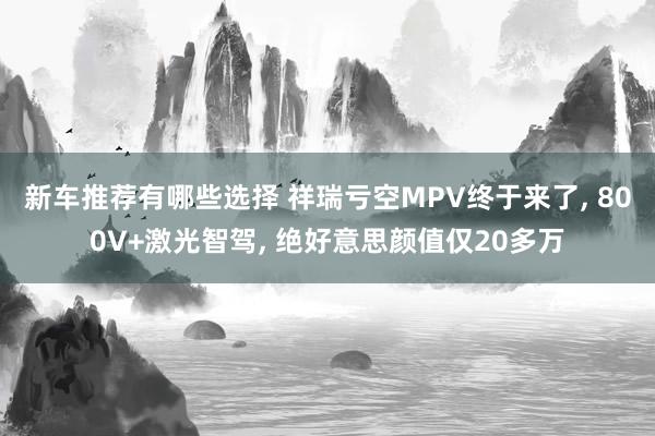 新车推荐有哪些选择 祥瑞亏空MPV终于来了, 800V+激光智驾, 绝好意思颜值仅20多万