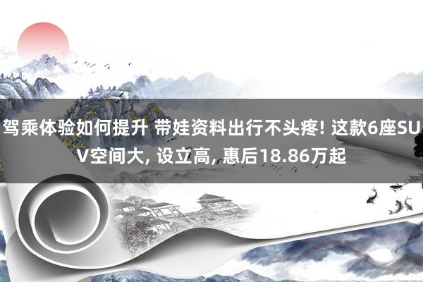 驾乘体验如何提升 带娃资料出行不头疼! 这款6座SUV空间大, 设立高, 惠后18.86万起