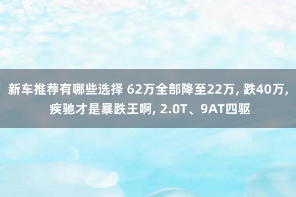 新车推荐有哪些选择 62万全部降至22万, 跌40万, 疾驰才是暴跌王啊, 2.0T、9AT四驱