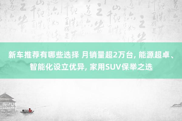 新车推荐有哪些选择 月销量超2万台, 能源超卓、智能化设立优异, 家用SUV保举之选