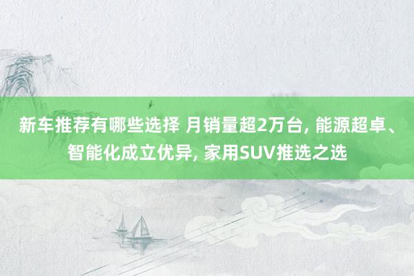 新车推荐有哪些选择 月销量超2万台, 能源超卓、智能化成立优异, 家用SUV推选之选