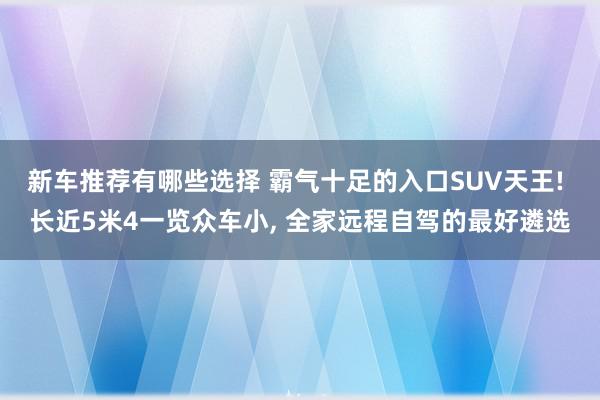 新车推荐有哪些选择 霸气十足的入口SUV天王! 长近5米4一览众车小, 全家远程自驾的最好遴选