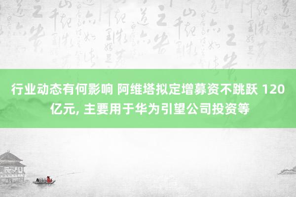 行业动态有何影响 阿维塔拟定增募资不跳跃 120 亿元, 主要用于华为引望公司投资等